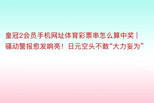 皇冠2会员手机网址体育彩票串怎么算中奖 | 骚动警报愈发响亮！日元空头不敢“大力妄为”