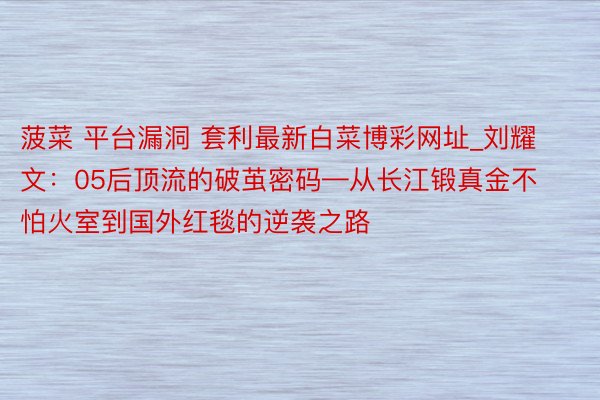 菠菜 平台漏洞 套利最新白菜博彩网址_刘耀文：05后顶流的破茧密码—从长江锻真金不怕火室到国外红毯的逆袭之路