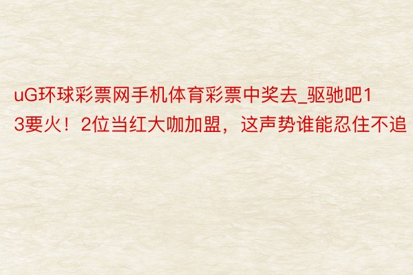 uG环球彩票网手机体育彩票中奖去_驱驰吧13要火！2位当红大咖加盟，这声势谁能忍住不追